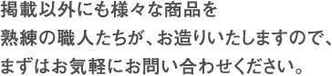 掲載以外にも様々な商品を熟練の職人たちが、お造りいたしますので、まずはお気軽にお問い合わせください。